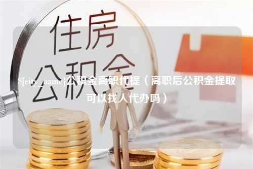 昌乐公积金离职代提（离职后公积金提取可以找人代办吗）