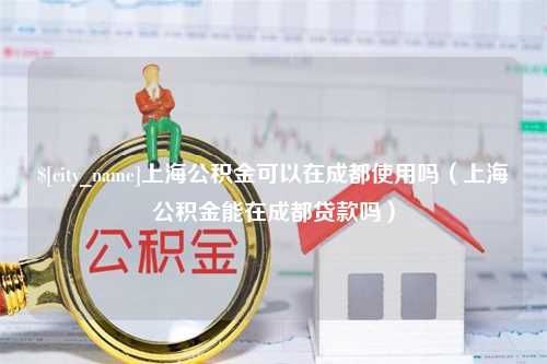 昌乐上海公积金可以在成都使用吗（上海公积金能在成都贷款吗）