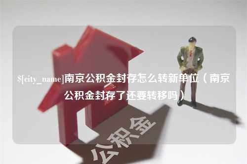 昌乐南京公积金封存怎么转新单位（南京公积金封存了还要转移吗）