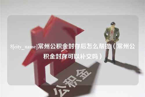 昌乐常州公积金封存后怎么帮提（常州公积金封存可以补交吗）